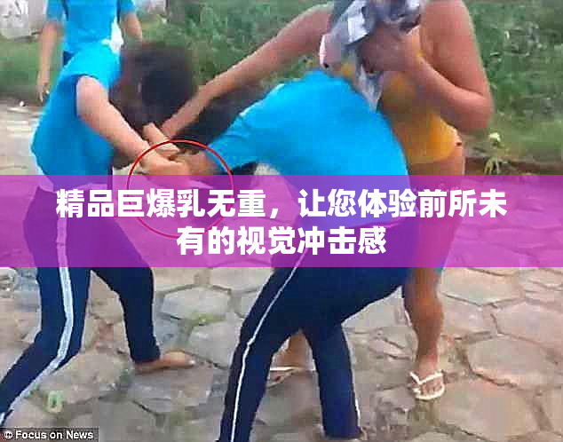精品巨爆乳无重，让您体验前所未有的视觉冲击感