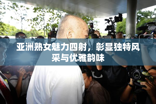 亚洲熟女魅力四射，彰显独特风采与优雅韵味