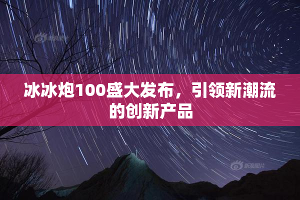 冰冰炮100盛大发布，引领新潮流的创新产品