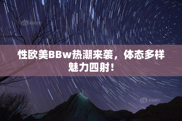 性欧美BBw热潮来袭，体态多样魅力四射！