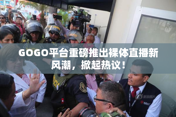 GOGO平台重磅推出裸体直播新风潮，掀起热议！