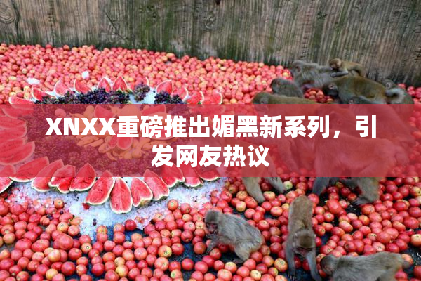 XNXX重磅推出媚黑新系列，引发网友热议