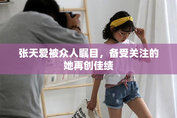 张天爱被众人瞩目，备受关注的她再创佳绩