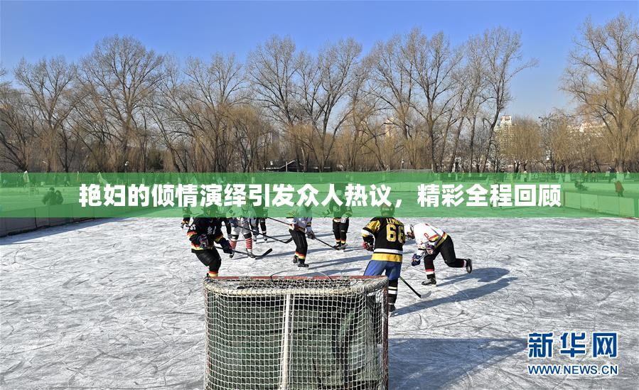 艳妇的倾情演绎引发众人热议，精彩全程回顾