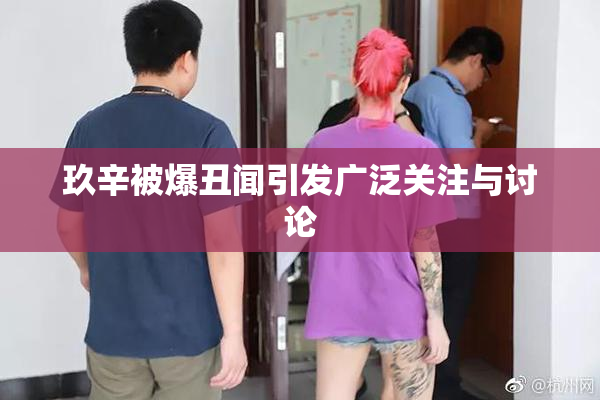玖辛被爆丑闻引发广泛关注与讨论