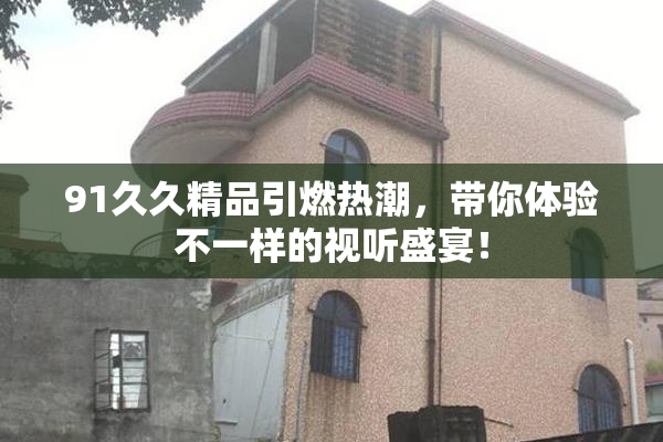 91久久精品引燃热潮，带你体验不一样的视听盛宴！