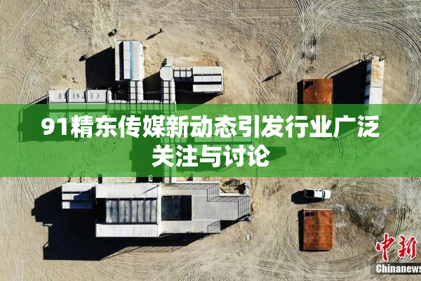 91精东传媒新动态引发行业广泛关注与讨论
