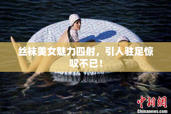 丝袜美女魅力四射，引人驻足惊叹不已！