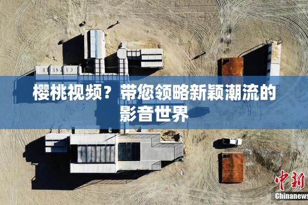 樱桃视频？带您领略新颖潮流的影音世界