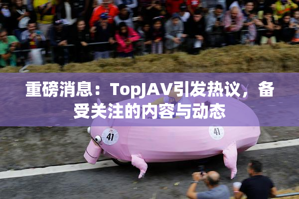 重磅消息：TopJAV引发热议，备受关注的内容与动态