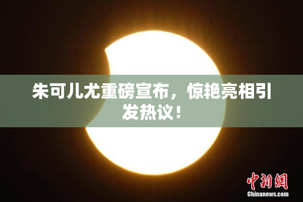 朱可儿尤重磅宣布，惊艳亮相引发热议！
