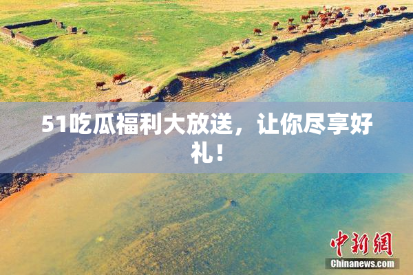 51吃瓜福利大放送，让你尽享好礼！