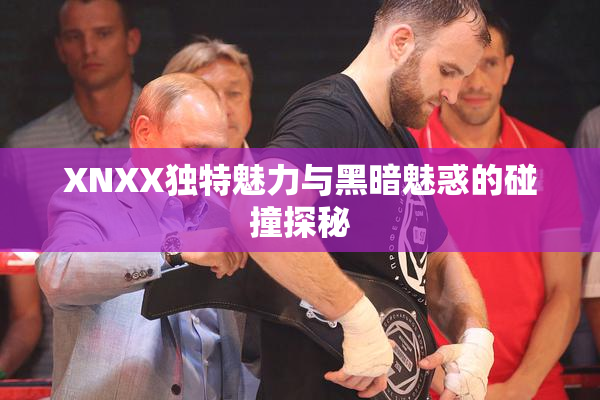 XNXX独特魅力与黑暗魅惑的碰撞探秘