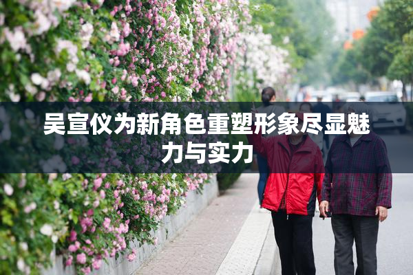 吴宣仪为新角色重塑形象尽显魅力与实力
