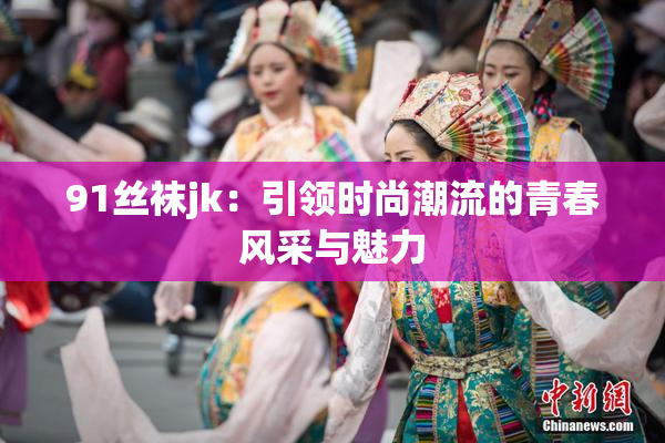 91丝袜jk：引领时尚潮流的青春风采与魅力