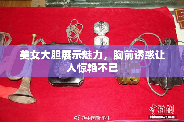 美女大胆展示魅力，胸前诱惑让人惊艳不已