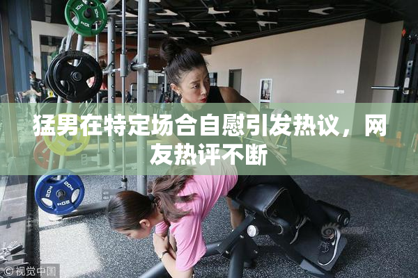 猛男在特定场合自慰引发热议，网友热评不断