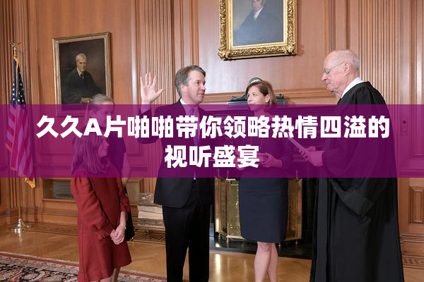 久久A片啪啪带你领略热情四溢的视听盛宴