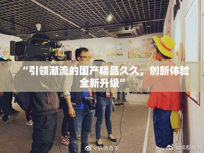 “引领潮流的国产精品久久，创新体验全新升级”