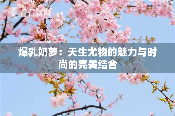 爆乳奶萝：天生尤物的魅力与时尚的完美结合