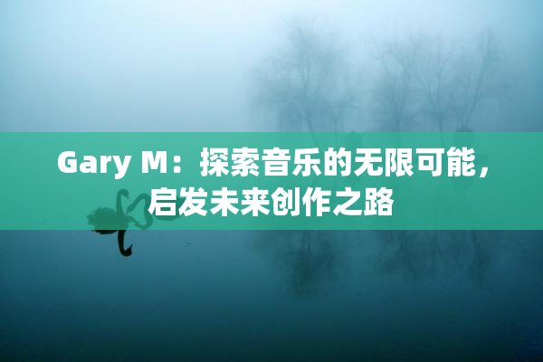 Gary M：探索音乐的无限可能，启发未来创作之路