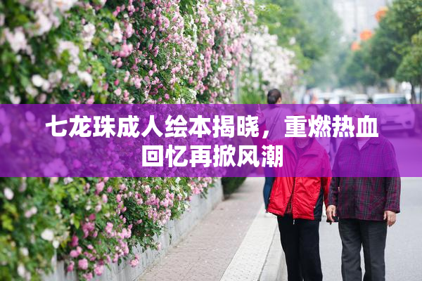 七龙珠成人绘本揭晓，重燃热血回忆再掀风潮