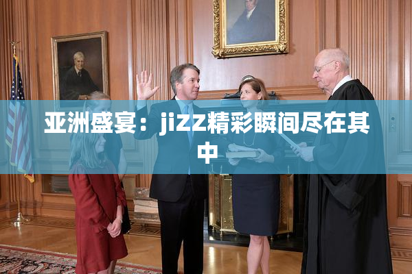 亚洲盛宴：jiZZ精彩瞬间尽在其中