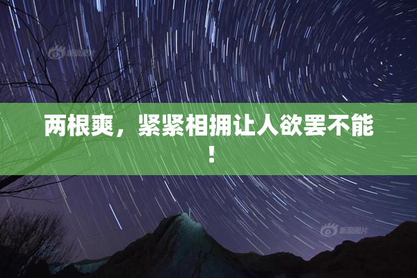 两根爽，紧紧相拥让人欲罢不能！