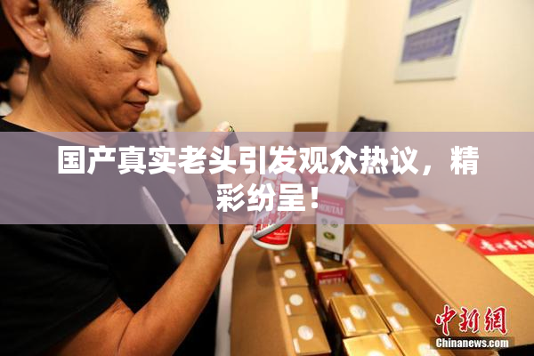 国产真实老头引发观众热议，精彩纷呈！