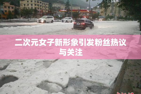二次元女子新形象引发粉丝热议与关注