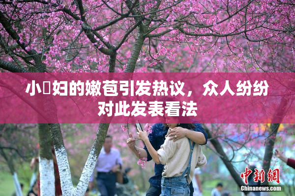 小婬妇的嫩苞引发热议，众人纷纷对此发表看法