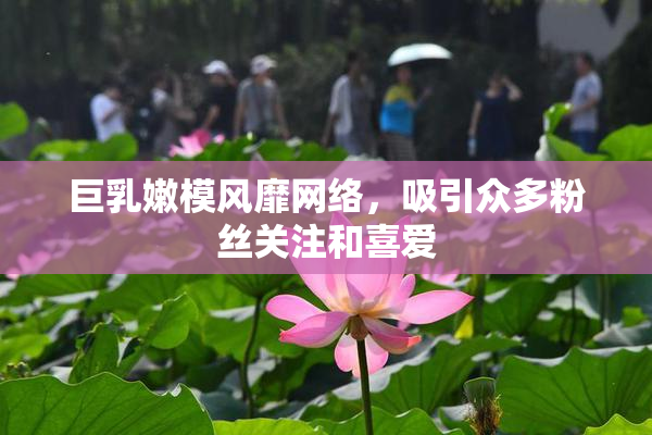 巨乳嫩模风靡网络，吸引众多粉丝关注和喜爱
