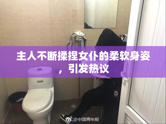 主人不断揉捏女仆的柔软身姿，引发热议