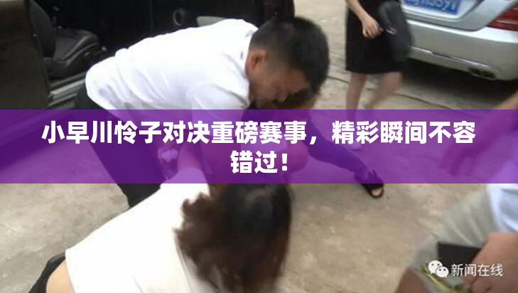 小早川怜子对决重磅赛事，精彩瞬间不容错过！