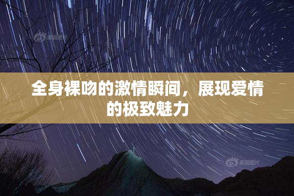 全身裸吻的激情瞬间，展现爱情的极致魅力