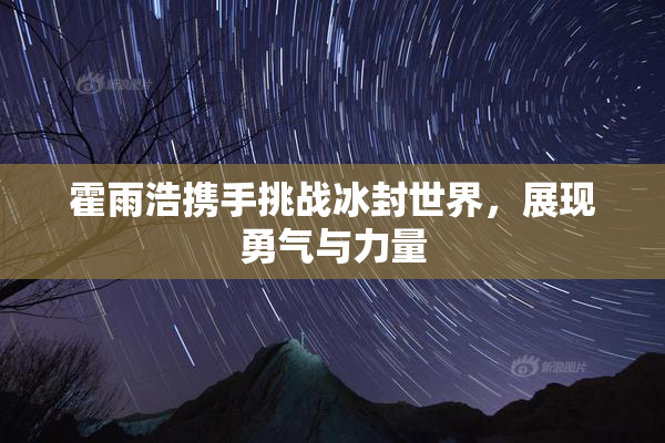霍雨浩携手挑战冰封世界，展现勇气与力量
