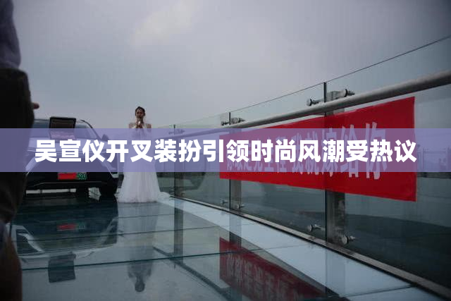 吴宣仪开叉装扮引领时尚风潮受热议