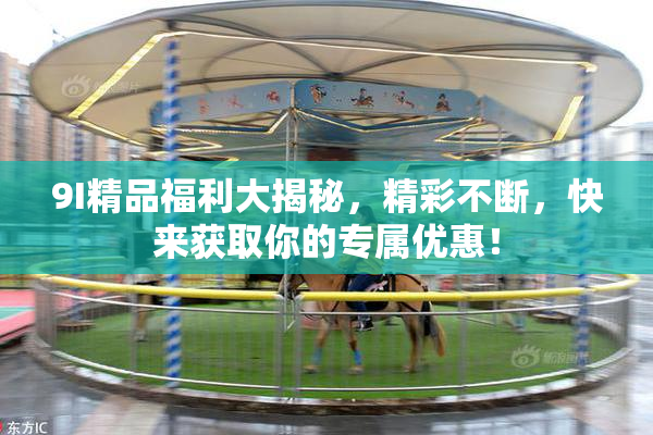 9I精品福利大揭秘，精彩不断，快来获取你的专属优惠！