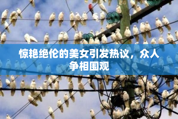 惊艳绝伦的美女引发热议，众人争相围观