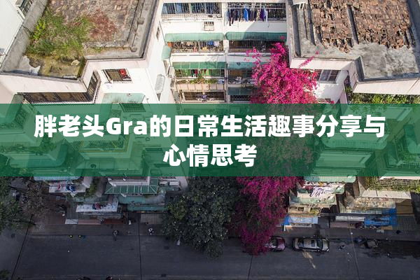 胖老头Gra的日常生活趣事分享与心情思考