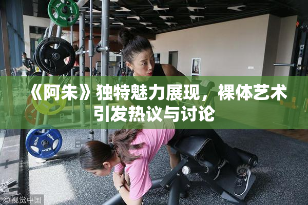 《阿朱》独特魅力展现，裸体艺术引发热议与讨论