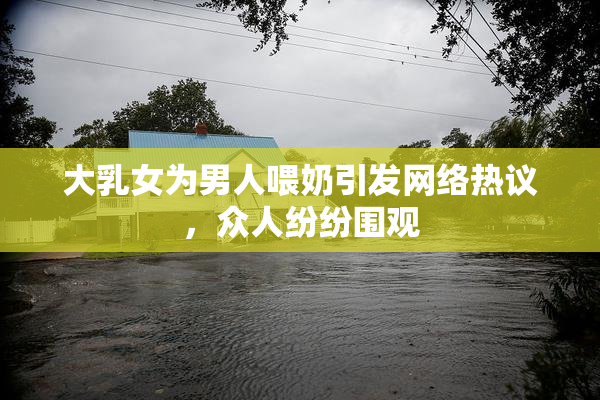 大乳女为男人喂奶引发网络热议，众人纷纷围观