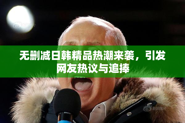 无删减日韩精品热潮来袭，引发网友热议与追捧