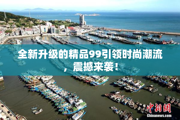 全新升级的精品99引领时尚潮流，震撼来袭！