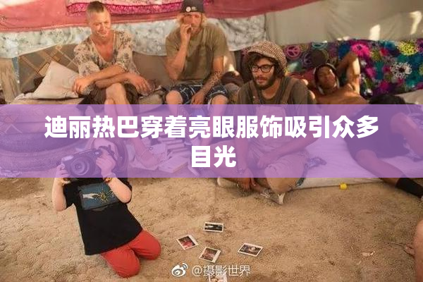 迪丽热巴穿着亮眼服饰吸引众多目光
