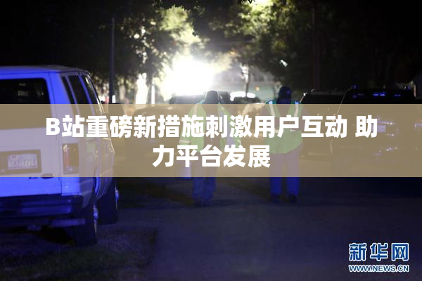 B站重磅新措施刺激用户互动 助力平台发展