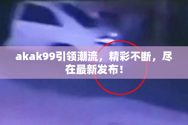 akak99引领潮流，精彩不断，尽在最新发布！