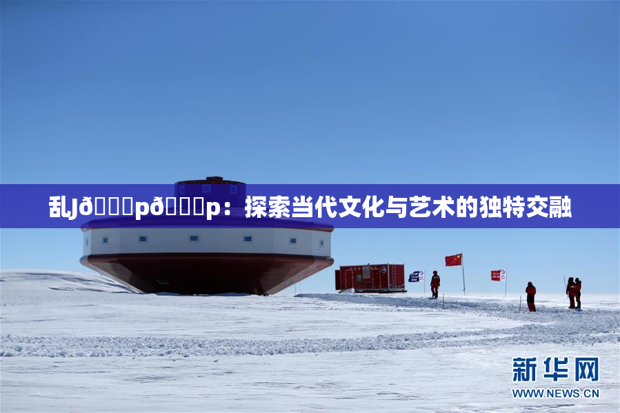 乱J🈚p🈚p：探索当代文化与艺术的独特交融