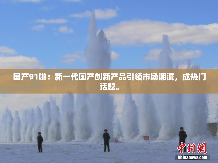 国产91啪：新一代国产创新产品引领市场潮流，成热门话题。