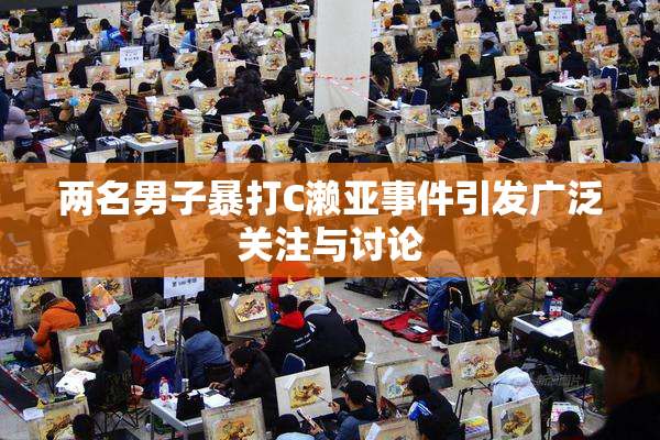 两名男子暴打C濑亚事件引发广泛关注与讨论